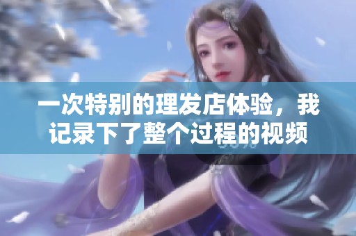 一次特别的理发店体验，我记录下了整个过程的视频
