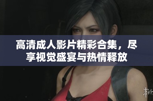 高清成人影片精彩合集，尽享视觉盛宴与热情释放
