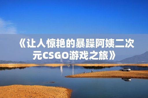 《让人惊艳的暴躁阿姨二次元CSGO游戏之旅》