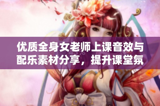 优质全身女老师上课音效与配乐素材分享，提升课堂氛围与学习体验