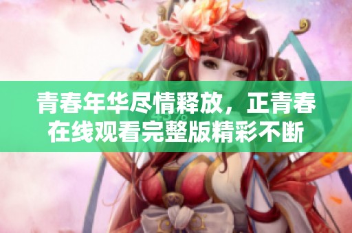 青春年华尽情释放，正青春在线观看完整版精彩不断