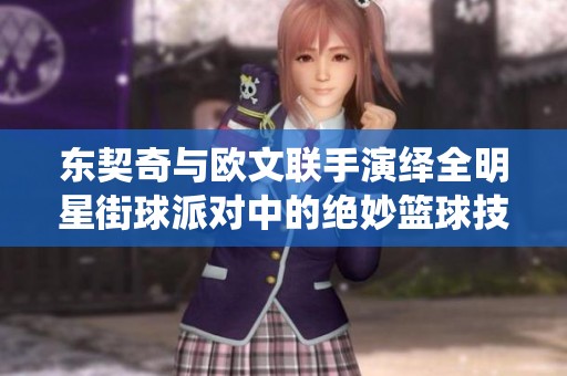 东契奇与欧文联手演绎全明星街球派对中的绝妙篮球技巧与精彩瞬间