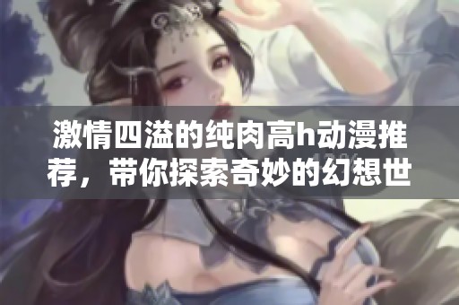 激情四溢的纯肉高h动漫推荐，带你探索奇妙的幻想世界