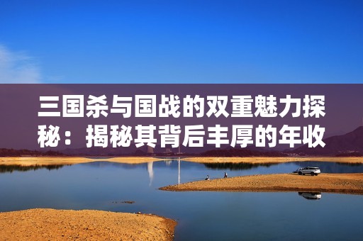 三国杀与国战的双重魅力探秘：揭秘其背后丰厚的年收益与商业模式解析