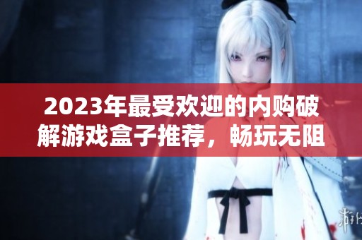 2023年最受欢迎的内购破解游戏盒子推荐，畅玩无阻的游戏体验尽在其中