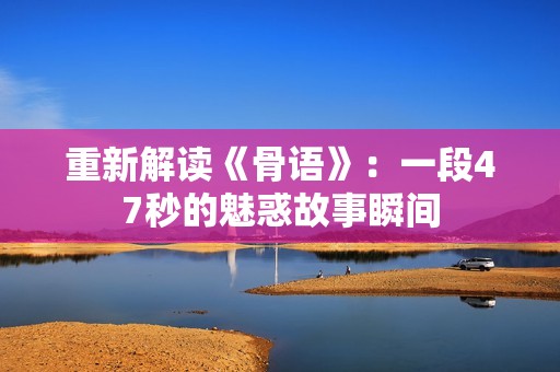重新解读《骨语》：一段47秒的魅惑故事瞬间