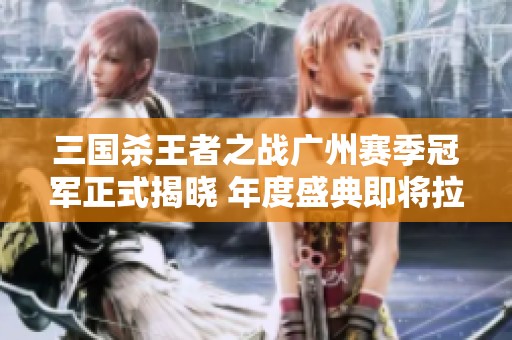 三国杀王者之战广州赛季冠军正式揭晓 年度盛典即将拉开帷幕