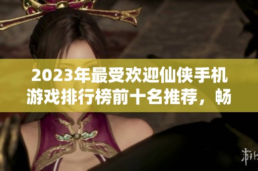 2023年最受欢迎仙侠手机游戏排行榜前十名推荐，畅游梦幻武侠世界