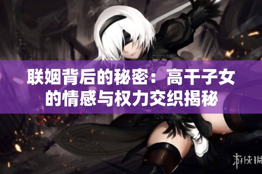 联姻背后的秘密：高干子女的情感与权力交织揭秘