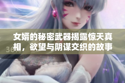 女婿的秘密武器揭露惊天真相，欲望与阴谋交织的故事