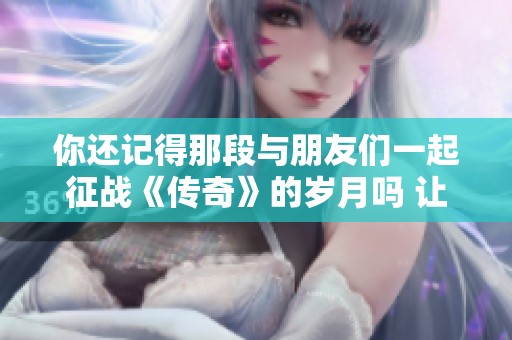 你还记得那段与朋友们一起征战《传奇》的岁月吗 让我们重温那份电竞怀旧情怀