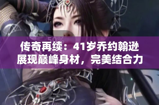 传奇再续：41岁乔约翰逊展现巅峰身材，完美结合力量与技巧的篮球硕士