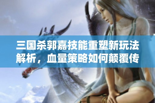 三国杀郭嘉技能重塑新玩法解析，血量策略如何颠覆传统强度体验
