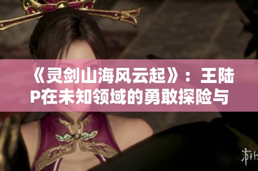 《灵剑山海风云起》：王陆P在未知领域的勇敢探险与传奇故事探索