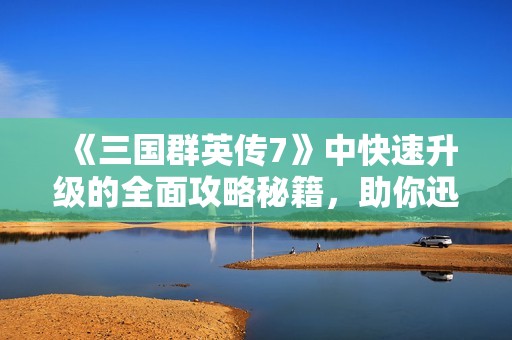 《三国群英传7》中快速升级的全面攻略秘籍，助你迅速提升角色实力！