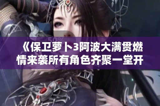 《保卫萝卜3阿波大满贯燃情来袭所有角色齐聚一堂开启糖果收集盛宴》