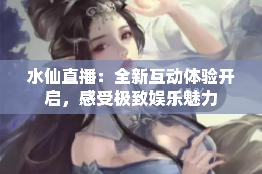 水仙直播：全新互动体验开启，感受极致娱乐魅力