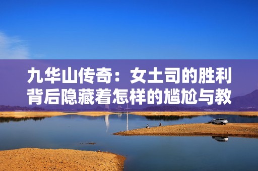 九华山传奇：女土司的胜利背后隐藏着怎样的尴尬与教训，让她瞬间陷入窘境