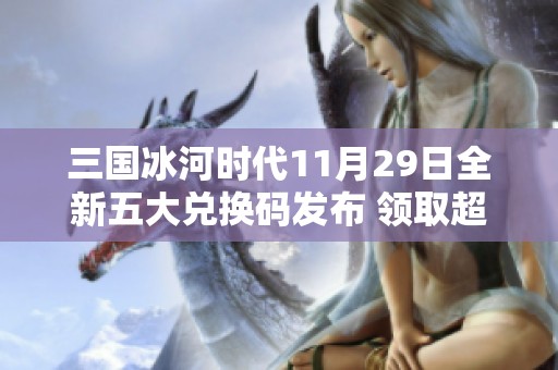 三国冰河时代11月29日全新五大兑换码发布 领取超值4万元宝机会不容错过