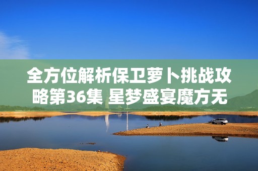 全方位解析保卫萝卜挑战攻略第36集 星梦盛宴魔方无缓冲播放技巧分享