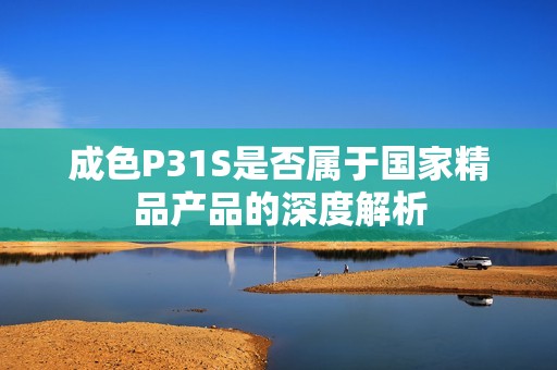 成色P31S是否属于国家精品产品的深度解析