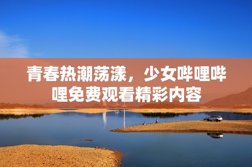 青春热潮荡漾，少女哔哩哔哩免费观看精彩内容