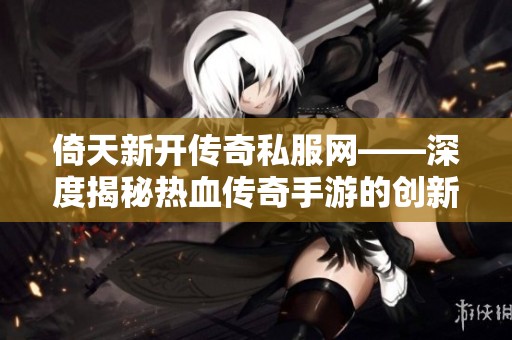 倚天新开传奇私服网——深度揭秘热血传奇手游的创新玩法与无限乐趣