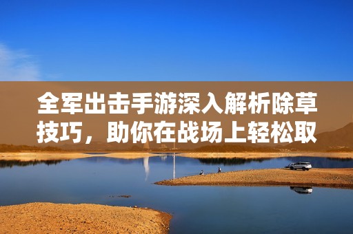 全军出击手游深入解析除草技巧，助你在战场上轻松取胜并取得优势
