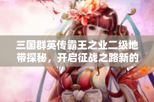 三国群英传霸王之业二级地带探秘，开启征战之路新的篇章与挑战