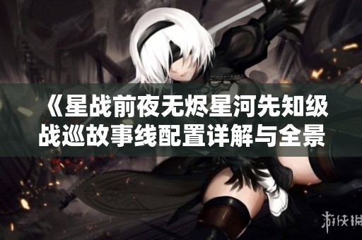 《星战前夜无烬星河先知级战巡故事线配置详解与全景分析》