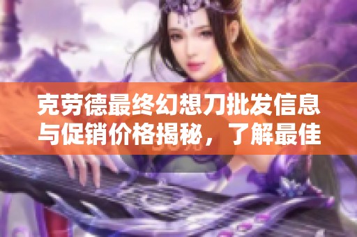 克劳德最终幻想刀批发信息与促销价格揭秘，了解最佳购买产地与选择技巧