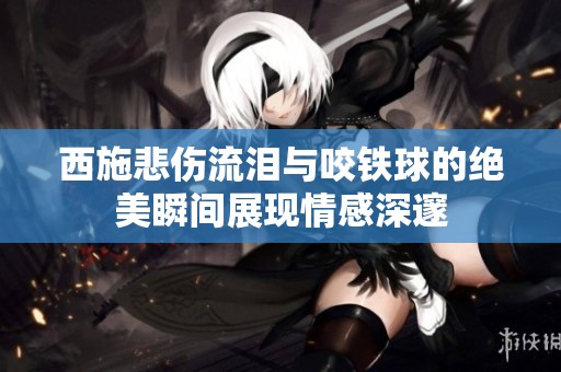 西施悲伤流泪与咬铁球的绝美瞬间展现情感深邃