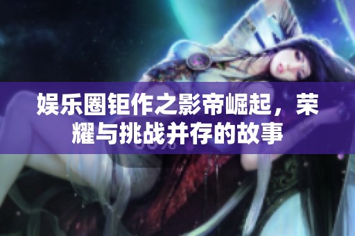 娱乐圈钜作之影帝崛起，荣耀与挑战并存的故事