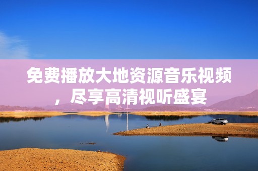 免费播放大地资源音乐视频，尽享高清视听盛宴