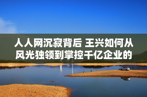 人人网沉寂背后 王兴如何从风光独领到掌控千亿企业的辉煌之路