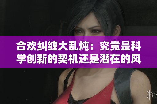 合欢纠缠大乱炖：究竟是科学创新的契机还是潜在的风险隐患