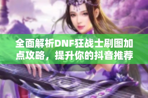 全面解析DNF狂战士刷图加点攻略，提升你的抖音推荐技能效果