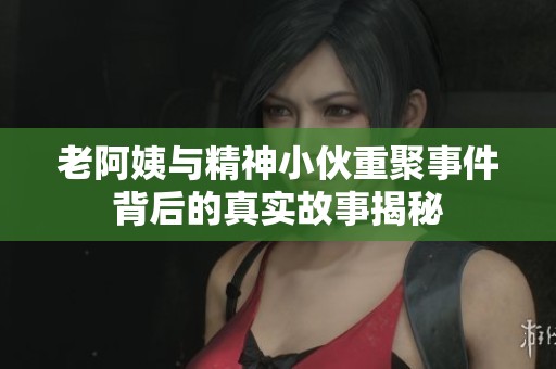 老阿姨与精神小伙重聚事件背后的真实故事揭秘