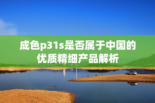 成色p31s是否属于中国的优质精细产品解析