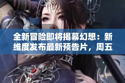 全新冒险即将揭幕幻想：新维度发布最新预告片，周五带你探索未知世界