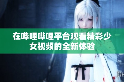 在哔哩哔哩平台观看精彩少女视频的全新体验