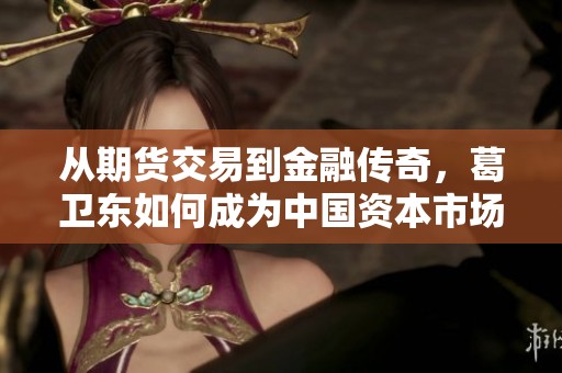 从期货交易到金融传奇，葛卫东如何成为中国资本市场的风云人物与主播海盈共话成功之路