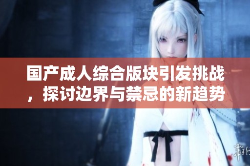 国产成人综合版块引发挑战，探讨边界与禁忌的新趋势
