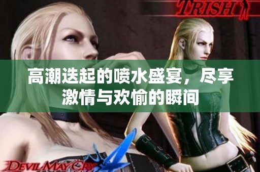 高潮迭起的喷水盛宴，尽享激情与欢愉的瞬间