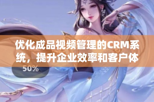 优化成品视频管理的CRM系统，提升企业效率和客户体验