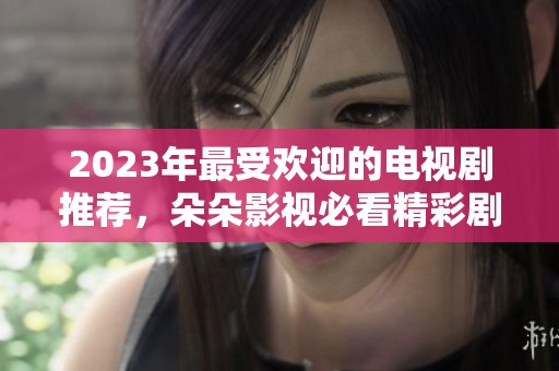 2023年最受欢迎的电视剧推荐，朵朵影视必看精彩剧集