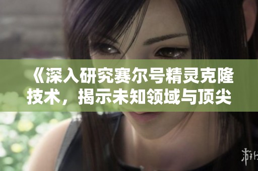 《深入研究赛尔号精灵克隆技术，揭示未知领域与顶尖精灵培养的奥秘》