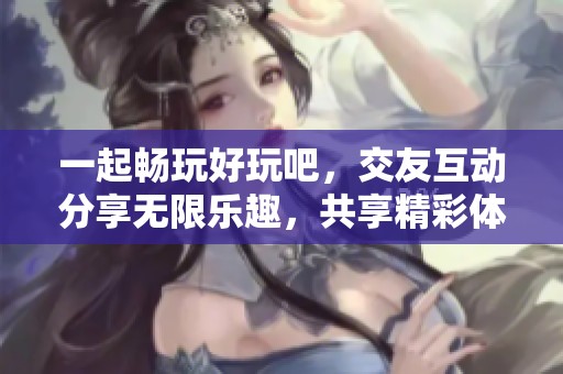 一起畅玩好玩吧，交友互动分享无限乐趣，共享精彩体验与欢乐时光！