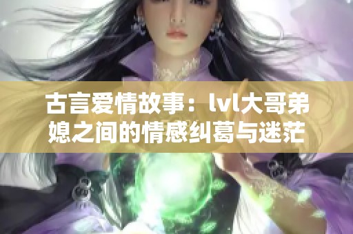 古言爱情故事：lvl大哥弟媳之间的情感纠葛与迷茫