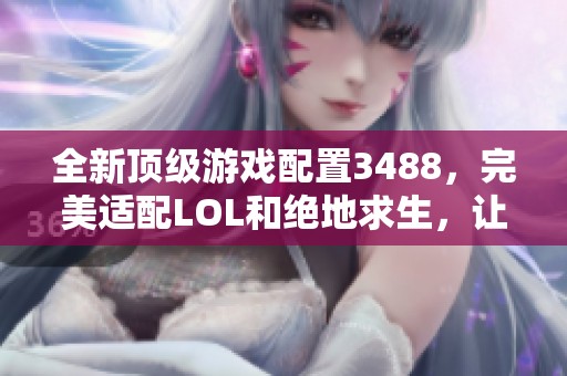 全新顶级游戏配置3488，完美适配LOL和绝地求生，让你畅享无缝游戏体验！